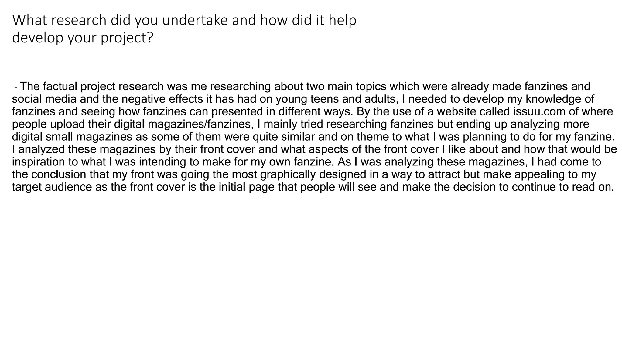 What research did you undertake and how did it help
develop your project?
- The factual project research was me researching about two main topics which were already made fanzines and
social media and the negative effects it has had on young teens and adults, I needed to develop my knowledge of
fanzines and seeing how fanzines can presented in different ways. By the use of a website called issuu.com of where
people upload their digital magazines/fanzines, I mainly tried researching fanzines but ending up analyzing more
digital small magazines as some of them were quite similar and on theme to what I was planning to do for my fanzine.
I analyzed these magazines by their front cover and what aspects of the front cover I like about and how that would be
inspiration to what I was intending to make for my own fanzine. As I was analyzing these magazines, I had come to
the conclusion that my front was going the most graphically designed in a way to attract but make appealing to my
target audience as the front cover is the initial page that people will see and make the decision to continue to read on.
 