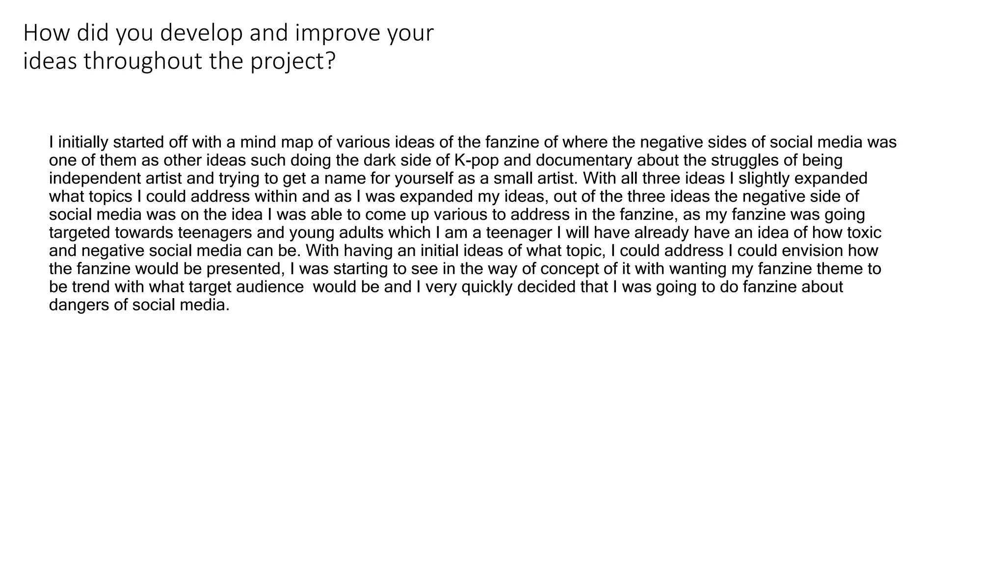 How did you develop and improve your
ideas throughout the project?
I initially started off with a mind map of various ideas of the fanzine of where the negative sides of social media was
one of them as other ideas such doing the dark side of K-pop and documentary about the struggles of being
independent artist and trying to get a name for yourself as a small artist. With all three ideas I slightly expanded
what topics I could address within and as I was expanded my ideas, out of the three ideas the negative side of
social media was on the idea I was able to come up various to address in the fanzine, as my fanzine was going
targeted towards teenagers and young adults which I am a teenager I will have already have an idea of how toxic
and negative social media can be. With having an initial ideas of what topic, I could address I could envision how
the fanzine would be presented, I was starting to see in the way of concept of it with wanting my fanzine theme to
be trend with what target audience would be and I very quickly decided that I was going to do fanzine about
dangers of social media.
 