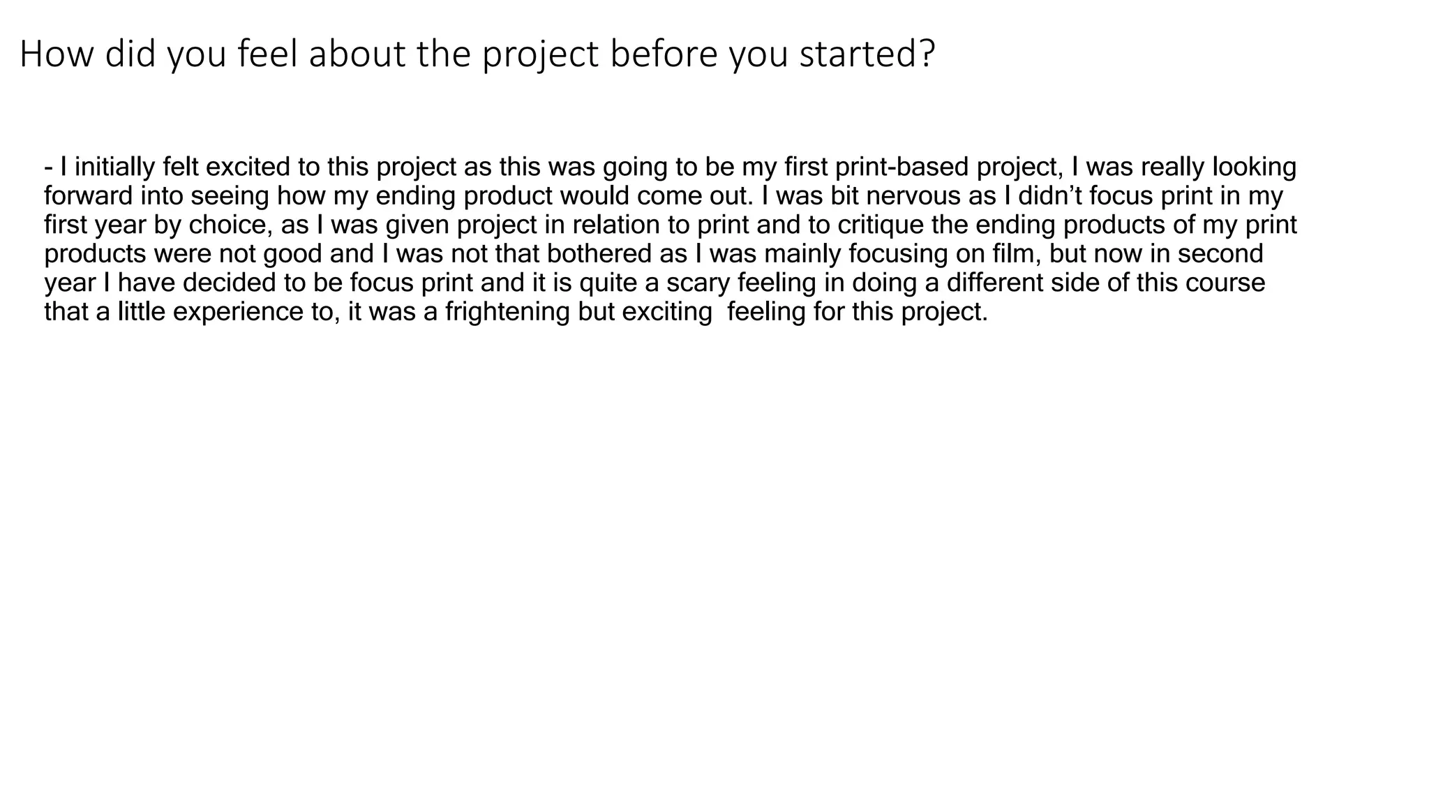 How did you feel about the project before you started?
- I initially felt excited to this project as this was going to be my first print-based project, I was really looking
forward into seeing how my ending product would come out. I was bit nervous as I didn’t focus print in my
first year by choice, as I was given project in relation to print and to critique the ending products of my print
products were not good and I was not that bothered as I was mainly focusing on film, but now in second
year I have decided to be focus print and it is quite a scary feeling in doing a different side of this course
that a little experience to, it was a frightening but exciting feeling for this project.
 