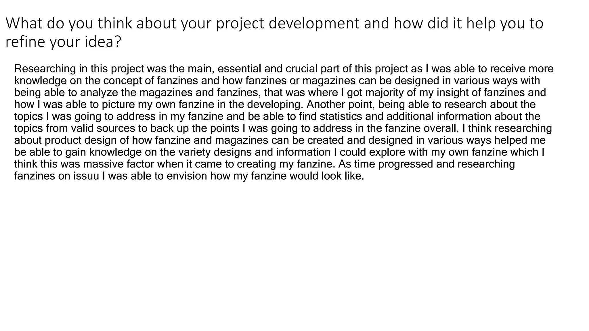What do you think about your project development and how did it help you to
refine your idea?
Researching in this project was the main, essential and crucial part of this project as I was able to receive more
knowledge on the concept of fanzines and how fanzines or magazines can be designed in various ways with
being able to analyze the magazines and fanzines, that was where I got majority of my insight of fanzines and
how I was able to picture my own fanzine in the developing. Another point, being able to research about the
topics I was going to address in my fanzine and be able to find statistics and additional information about the
topics from valid sources to back up the points I was going to address in the fanzine overall, I think researching
about product design of how fanzine and magazines can be created and designed in various ways helped me
be able to gain knowledge on the variety designs and information I could explore with my own fanzine which I
think this was massive factor when it came to creating my fanzine. As time progressed and researching
fanzines on issuu I was able to envision how my fanzine would look like.
 