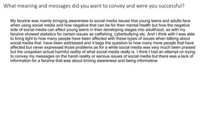 What meaning and messages did you want to convey and were you successful?
My fanzine was mainly bringing awareness to social media issues that young teens and adults face
when using social media and how negative that can be for their mental health but how the negative
side of social media can affect young teens in their developing stages into adulthood, as with my
fanzine showed statistics for certain issues as catfishing, cyberbullying etc. And I think with I was able
to bring light to how many people have been affected with these types of issues when talking about
social media that have been addressed and it begs the question to how many more people that have
affected but never expressed those problems as for a while social media was very much been praised
but the unspoken actual harmful reality of what social media really is. I think I had an attempt on trying
to convey my messages on the harsh reality or serious issues of social media but there was a lack of
information for a fanzine that was about brining awareness and being informative.
 