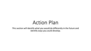 Action Plan
This section will identify what you would do differently in the future and
identify ways you could develop.
 