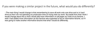 If you were making a similar project in the future, what would you do differently?
- The main thing I would change is that remembering to save all work onto one drive and or in hard
drive so that I am not spending my production time on trying redo my work. But aside from that I think I
would change about this is that I would add more information on all pages as I look at my fanzine, I
wish I had added more information as this fanzine was supposed to be an informative fanzine, so if I
was going to make another informative fanzine that what I would do differently.
 