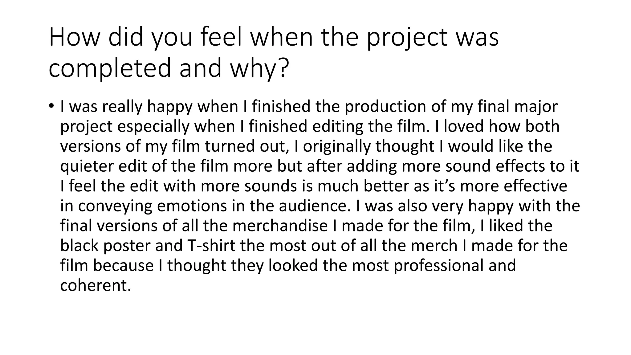 How did you feel when the project was
completed and why?
• I was really happy when I finished the production of my final major
project especially when I finished editing the film. I loved how both
versions of my film turned out, I originally thought I would like the
quieter edit of the film more but after adding more sound effects to it
I feel the edit with more sounds is much better as it’s more effective
in conveying emotions in the audience. I was also very happy with the
final versions of all the merchandise I made for the film, I liked the
black poster and T-shirt the most out of all the merch I made for the
film because I thought they looked the most professional and
coherent.
 