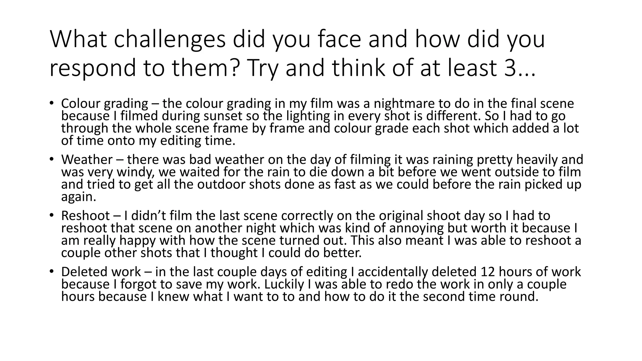 What challenges did you face and how did you
respond to them? Try and think of at least 3...
• Colour grading – the colour grading in my film was a nightmare to do in the final scene
because I filmed during sunset so the lighting in every shot is different. So I had to go
through the whole scene frame by frame and colour grade each shot which added a lot
of time onto my editing time.
• Weather – there was bad weather on the day of filming it was raining pretty heavily and
was very windy, we waited for the rain to die down a bit before we went outside to film
and tried to get all the outdoor shots done as fast as we could before the rain picked up
again.
• Reshoot – I didn’t film the last scene correctly on the original shoot day so I had to
reshoot that scene on another night which was kind of annoying but worth it because I
am really happy with how the scene turned out. This also meant I was able to reshoot a
couple other shots that I thought I could do better.
• Deleted work – in the last couple days of editing I accidentally deleted 12 hours of work
because I forgot to save my work. Luckily I was able to redo the work in only a couple
hours because I knew what I want to to and how to do it the second time round.
 