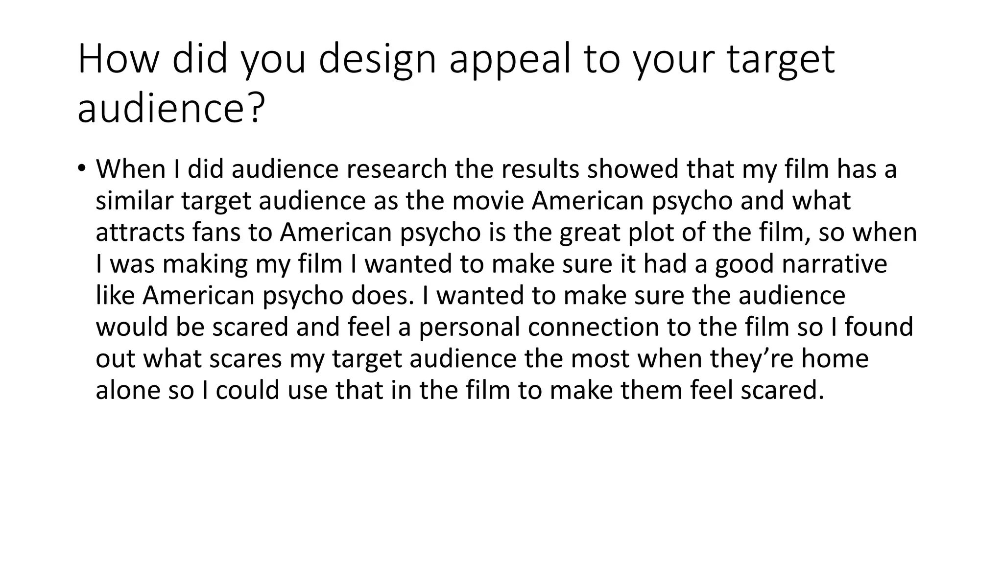 How did you design appeal to your target
audience?
• When I did audience research the results showed that my film has a
similar target audience as the movie American psycho and what
attracts fans to American psycho is the great plot of the film, so when
I was making my film I wanted to make sure it had a good narrative
like American psycho does. I wanted to make sure the audience
would be scared and feel a personal connection to the film so I found
out what scares my target audience the most when they’re home
alone so I could use that in the film to make them feel scared.
 