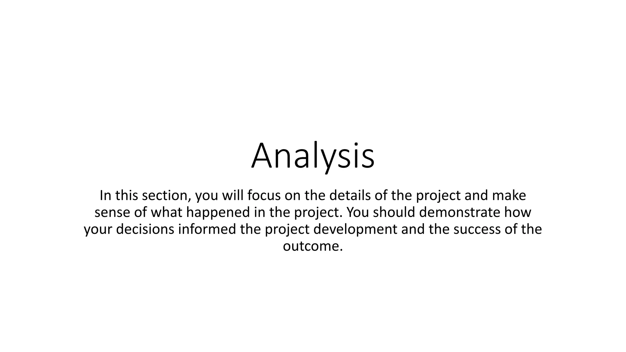 Analysis
In this section, you will focus on the details of the project and make
sense of what happened in the project. You should demonstrate how
your decisions informed the project development and the success of the
outcome.
 