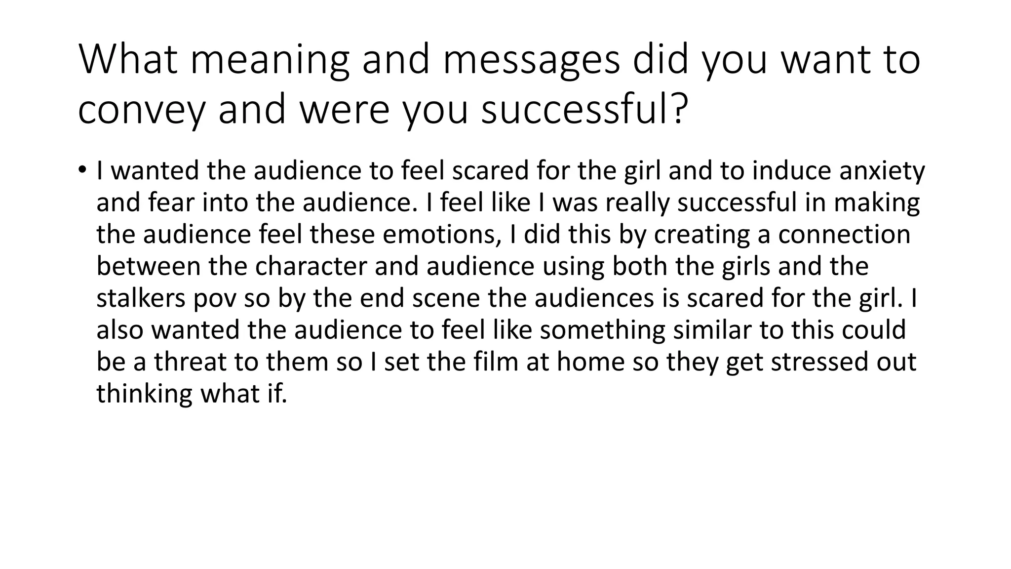 What meaning and messages did you want to
convey and were you successful?
• I wanted the audience to feel scared for the girl and to induce anxiety
and fear into the audience. I feel like I was really successful in making
the audience feel these emotions, I did this by creating a connection
between the character and audience using both the girls and the
stalkers pov so by the end scene the audiences is scared for the girl. I
also wanted the audience to feel like something similar to this could
be a threat to them so I set the film at home so they get stressed out
thinking what if.
 