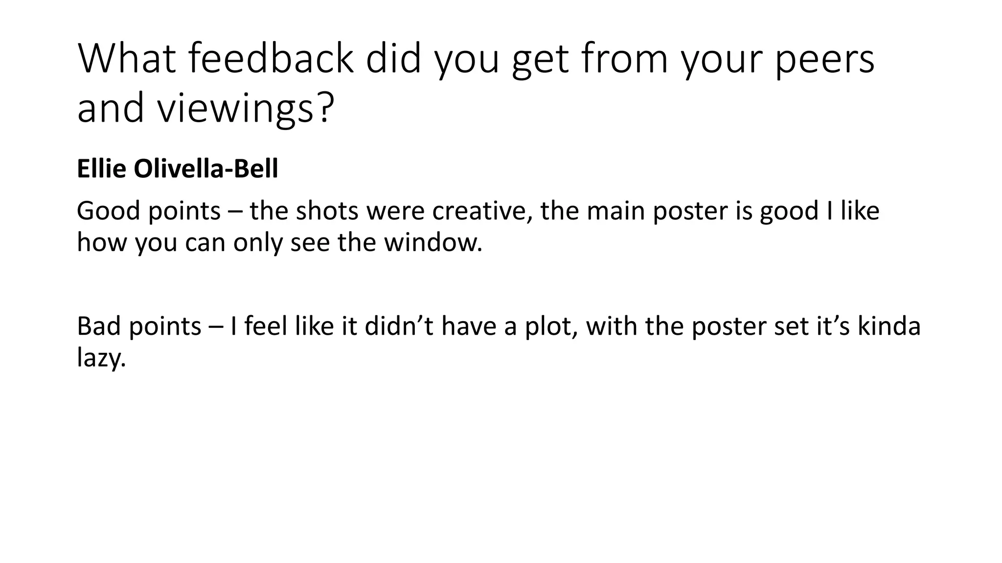 What feedback did you get from your peers
and viewings?
Ellie Olivella-Bell
Good points – the shots were creative, the main poster is good I like
how you can only see the window.
Bad points – I feel like it didn’t have a plot, with the poster set it’s kinda
lazy.
 