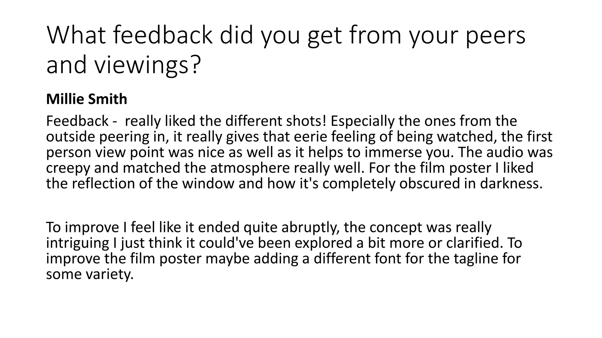 What feedback did you get from your peers
and viewings?
Millie Smith
Feedback - really liked the different shots! Especially the ones from the
outside peering in, it really gives that eerie feeling of being watched, the first
person view point was nice as well as it helps to immerse you. The audio was
creepy and matched the atmosphere really well. For the film poster I liked
the reflection of the window and how it's completely obscured in darkness.
To improve I feel like it ended quite abruptly, the concept was really
intriguing I just think it could've been explored a bit more or clarified. To
improve the film poster maybe adding a different font for the tagline for
some variety.
 