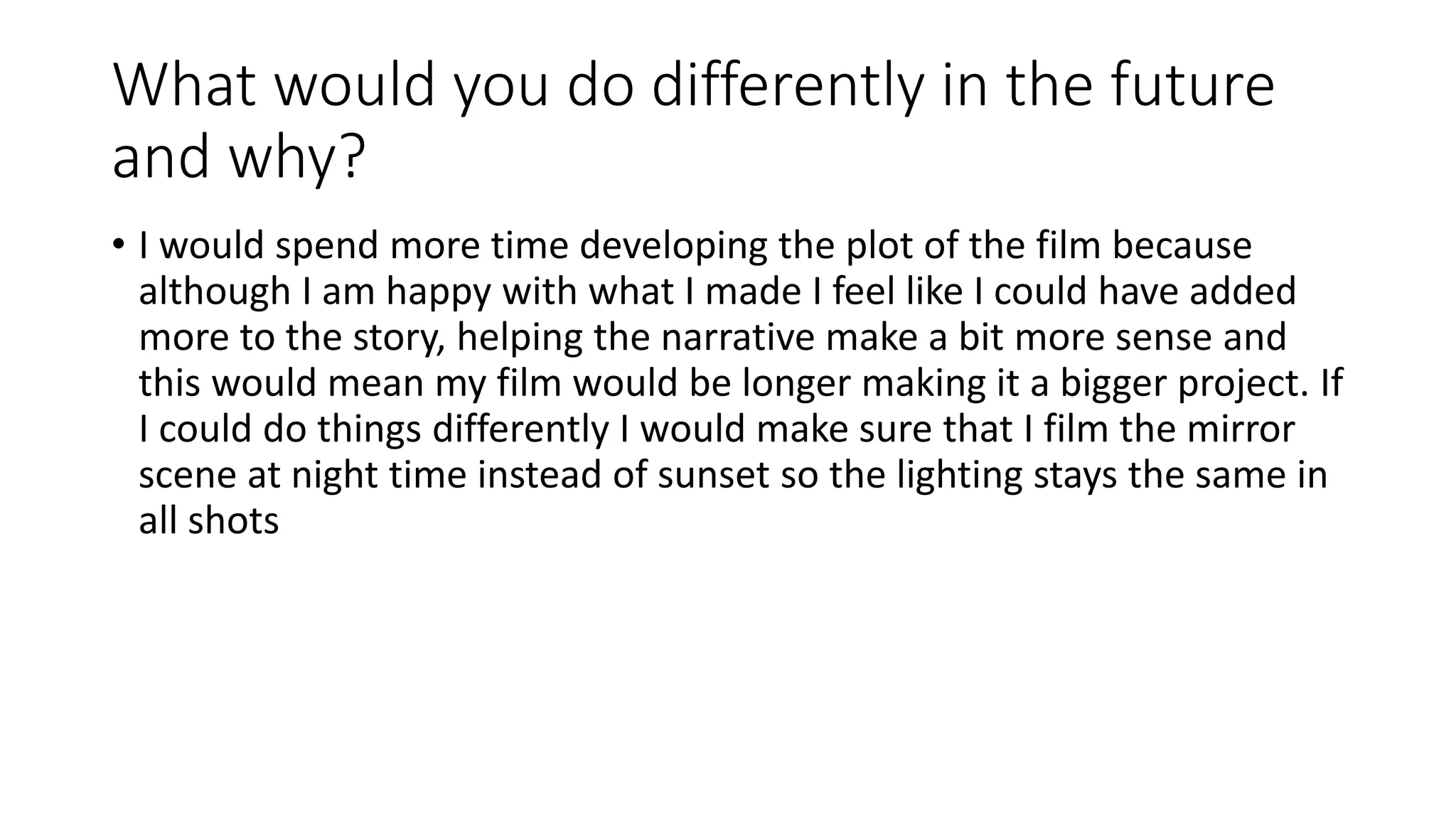What would you do differently in the future
and why?
• I would spend more time developing the plot of the film because
although I am happy with what I made I feel like I could have added
more to the story, helping the narrative make a bit more sense and
this would mean my film would be longer making it a bigger project. If
I could do things differently I would make sure that I film the mirror
scene at night time instead of sunset so the lighting stays the same in
all shots
 