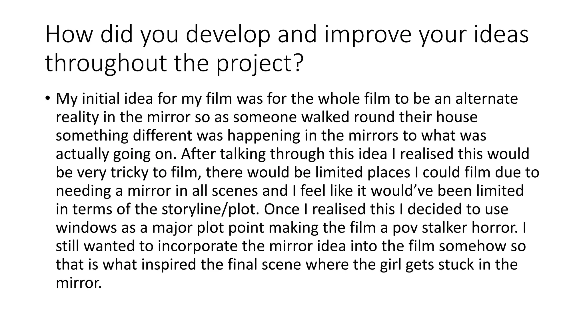 How did you develop and improve your ideas
throughout the project?
• My initial idea for my film was for the whole film to be an alternate
reality in the mirror so as someone walked round their house
something different was happening in the mirrors to what was
actually going on. After talking through this idea I realised this would
be very tricky to film, there would be limited places I could film due to
needing a mirror in all scenes and I feel like it would’ve been limited
in terms of the storyline/plot. Once I realised this I decided to use
windows as a major plot point making the film a pov stalker horror. I
still wanted to incorporate the mirror idea into the film somehow so
that is what inspired the final scene where the girl gets stuck in the
mirror.
 