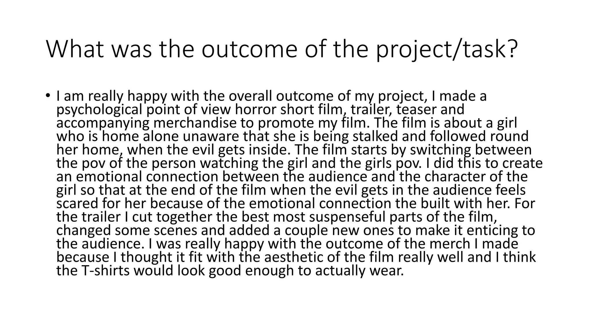 What was the outcome of the project/task?
• I am really happy with the overall outcome of my project, I made a
psychological point of view horror short film, trailer, teaser and
accompanying merchandise to promote my film. The film is about a girl
who is home alone unaware that she is being stalked and followed round
her home, when the evil gets inside. The film starts by switching between
the pov of the person watching the girl and the girls pov. I did this to create
an emotional connection between the audience and the character of the
girl so that at the end of the film when the evil gets in the audience feels
scared for her because of the emotional connection the built with her. For
the trailer I cut together the best most suspenseful parts of the film,
changed some scenes and added a couple new ones to make it enticing to
the audience. I was really happy with the outcome of the merch I made
because I thought it fit with the aesthetic of the film really well and I think
the T-shirts would look good enough to actually wear.
 