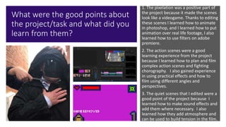 What were the good points about
the project/task and what did you
learn from them?
1. The pixelation was a positive part of
the project because it made the scenes
look like a videogame. Thanks to editing
these scenes I learned how to animate
in photoshop, and I learned how to put
animation over real life footage, I also
learned how to use filters on adobe
premiere.
2. The action scenes were a good
learning experience from the project
because I learned how to plan and film
complex action scenes and fighting
chorography. I also gained experience
in using practical effects and how to
film using different angles and
perspectives.
3. The quiet scenes that I edited were a
good point of the project because I
learned how to make sound effects and
add them where necessary. I also
learned how they add atmosphere and
can be used to build tension in the film.
 