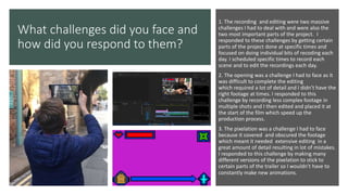 What challenges did you face and
how did you respond to them?
1. The recording and editing were two massive
challenges I had to deal with and were also the
two most important parts of the project. I
responded to these challenges by getting certain
parts of the project done at specific times and
focused on doing individual bits of recoding each
day. I scheduled specific times to record each
scene and to edit the recordings each day.
2. The opening was a challenge I had to face as it
was difficult to complete the editing
which required a lot of detail and I didn’t have the
right footage at times. I responded to this
challenge by recording less complex footage in
multiple shots and I then edited and placed it at
the start of the film which speed up the
production process.
3. The pixelation was a challenge I had to face
because it covered and obscured the footage
which meant it needed extensive editing in a
great amount of detail resulting in lot of mistakes.
I responded to this challenge by making many
different versions of the pixelation to stick to
certain parts of the trailer so I wouldn’t have to
constantly make new animations.
 