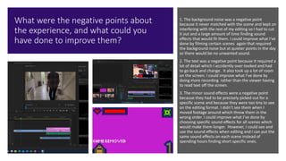 What were the negative points about
the experience, and what could you
have done to improve them?
1. The background noise was a negative point
because it never matched with the scene and kept on
interfering with the rest of my editing so I had to cut
it out and a large amount of time finding sound
effects that would fit them. I could improve what I’ve
done by filming certain scenes again that required
the background noise but at quieter points in the day
so there would be no unwanted sound.
2. The text was a negative point because it required a
lot of detail which I accidently over-looked and had
to go back and change. It also took up a lot of room
on the screen. I could improve what I’ve done by
doing more recording rather than the viewer having
to read text off the screen.
3. The minor sound effects were a negative point
because they had to be precisely picked out for a
specific scene and because they were too tiny to see
on the editing format. I didn’t see them when I
moved footage around which threw them in the
wrong order. I could improve what I’ve done by
choosing specific sound effects for all scenes which
would make them longer. However, I could see and
use the sound effects when editing and I can put the
same sound effects on each scene instead of
spending hours finding short specific ones.
 