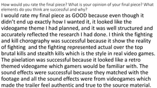 How would you rate the final piece? What is your opinion of your final piece? What
elements do you think are successful and why?
I would rate my final piece as GOOD because even though it
didn’t end up exactly how I wanted it, it looked like the
videogame theme I had planned, and it was well structured and
accurately reflected the research I had done. I think the fighting
and kill chorography was successful because it show the reality
of fighting and the fighting represented actual over the top
brutal kills and stealth kills which is the style in real video games.
The pixelation was successful because it looked like a retro
themed videogame which gamers would be familiar with. The
sound effects were successful because they matched with the
footage and all the sound effects were from videogames which
made the trailer feel authentic and true to the source material.
 