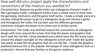 How well did your project apply the characteristics and
conventions of the medium you worked in?
Characteristics: Because my guide trailer was videogame themed I made it
like a gameplay trailer; videogame trailers have a simple story to show how
the gameplay mechanics and the game itself works. I made a simple story of a
narrator telling the player to go to a videogame shop and retrieve a game,
and throughout the trailer the narrator says the different gameplay
mechanics and gets the player to try them out at certain points.
Conventions: The trailer was themed around the conventions of videogame
design with icons around the screen that help the player and graphics that
don’t look like real life. I drew pixilated icons which were like the many icons
around the players eyesight on the videogame screen and I made the quality
into pixels to look like the graphics that are not life-like. I made the graphics
pixelated because this is the popular stereotype of how videogames look so I
produced a format that was familiar to the gamer audience.
 