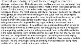 How did your design appeal to your target audience?
My target audience was 16-to-24-year-olds and I researched the main ways they
spend their leisure time and discovered that most of them liked videogames and
fiction. For this reason, I planned to make my guide trailer based on a
videogame theme. The most popular activity for my target audience was playing
video games, so I made the overall design of the guide look like a videogame
(pixel quality) and this design appealed to my target audience because the guide
makes them live the videogames that they love to play all the time. The
videogame theme also appealed to my target audience because of how it
functioned like a videogame, it would have side quests and icons that served as
the mechanics of how to play the game, not only getting to live in a videogame
but also getting to take part in the videogame world. And lastly all the activities
in the guide appealed to my target audience because it was full of activities that
matched the things they liked, they could go to the videogame stores to play
videogames or go to gift shops that sell anime which they love looking at and do
activities like axe throwing or going on climbing frames instead of doing more
traditional activities that do not appeal to them.
 