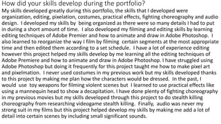 How did your skills develop during the portfolio?
My skills developed greatly during this portfolio, the skills that I developed were
organization, editing, pixelation, costumes, practical effects, fighting choreography and audio
design. I developed my skills by being organized as there were so many details I had to put
in during a short amount of time. I also developed my filming and editing skills by learning
editing techniques of Adobe Premier and how to animate and draw in Adobe Photoshop. I
also learned to reorganize the way I film by filming certain segments at the most appropriate
time and then edited them according to a set schedule. I have a lot of experience editing
however this project helped my skills develop by me learning all the editing techniques of
Adobe Premiere and how to animate and draw in Adobe Photoshop. I have struggled using
Adobe Photoshop but doing it frequently for this project taught me how to make pixel art
and pixelmation. I never used costumes in my previous work but my skills developed thanks
to this project by making me plan how the characters would be dressed. In the past, I
would use toy weapons for filming violent scenes but I learned to use practical effects like
using a mannequin head to show a decapitation. I have done plenty of fighting choreography
in my previous movies but my skills developed through this project to do stealth killing
choreography from researching videogame stealth killing. Finally, audio was never my
strong suit in my films but this project helped develop my skills by making me add a lot of
detail into certain scenes by including small significant sounds.
 