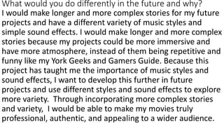 What would you do differently in the future and why?
I would make longer and more complex stories for my future
projects and have a different variety of music styles and
simple sound effects. I would make longer and more complex
stories because my projects could be more immersive and
have more atmosphere, instead of them being repetitive and
funny like my York Geeks and Gamers Guide. Because this
project has taught me the importance of music styles and
sound effects, I want to develop this further in future
projects and use different styles and sound effects to explore
more variety. Through incorporating more complex stories
and variety, I would be able to make my movies truly
professional, authentic, and appealing to a wider audience.
 