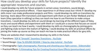 How could you develop your skills for future projects? Identify the
appropriate resources and courses.
I could develop my skills for future projects in certain areas: transitions, sound design,
choreography and practical effects. I have experience in all these areas but I think if I develop my
skills more I can make professional projects and films. I could develop my skills on transitions by
learning more about film transitions and experiment with them or join Parker Welbeck and his
team (they specialize in editing) so they can teach me how to use Premiere to make unique
transitions. I could develop my skills on sound design by learning all the different types of foley,
music and sound effects and experiment with them or I could join a course that focuses on sound
so they can teach me how it works. I could develop my skills on choreography by joining gyms
and fighting clubs to learn the realism of fighting. I could develop my skills on practical effects by
joining the make-up course so they can teach me how to make practical effects for gory kills.
These are websites that I researched to develop my skills in the future.
• Transitions: TOP 8 "Smooth" Seamless Transitions - YouTube
• Sound Design: How To SOUND DESIGN | Step by step tutorial - YouTube
• Choreography: Fight choreography: Planning and shooting your fight scenes - Videomaker
• Practical Effects: 5 Filmmaking Tips for Creating Practical Gore Effects (premiumbeat.com)
 
