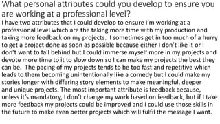 What personal attributes could you develop to ensure you
are working at a professional level?
I have two attributes that I could develop to ensure I’m working at a
professional level which are the taking more time with my production and
taking more feedback on my projects. I sometimes get in too much of a hurry
to get a project done as soon as possible because either I don’t like it or I
don’t want to fall behind but I could immerse myself more in my projects and
devote more time to it to slow down so I can make my projects the best they
can be. The pacing of my projects tends to be too fast and repetitive which
leads to them becoming unintentionally like a comedy but I could make my
stories longer with differing story elements to make meaningful, deeper
and unique projects. The most important attribute is feedback because,
unless it’s mandatory, I don’t change my work based on feedback, but if I take
more feedback my projects could be improved and I could use those skills in
the future to make even better projects which will fulfil the message I want.
 
