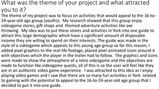 What was the theme of your project and what attracted
you to it?
The theme of my project was to focus on activities that would appeal to the 16-to-
24-year-old age group (youths). My research showed that this group enjoy
videogame stores, gift shops and themed adventure activities like axe
throwing. My idea was to put these stores and activities in York into one guide to
attract this large demographic which have a significant amount of disposable
income they are willing to spend on their interests. The guide was made in the
style of a videogame which appeals to this young age group so for this reason, I
added pixel graphics to the real-life footage, placed pixel animated icons around it
with objectives which the player in the trailer had to follow. The graphics and icons
were made to show the atmosphere of a retro videogame and the objectives are
made to function like videogame quests, all of this is so the user will feel like they
are in an authentic video game experience. I was attracted to this idea as I enjoy
playing video games and I saw that there are so many fun activities in York related
to gaming with the potential to appeal to the 16-to-24-year-old age group that I
decided to put it into one guide.
 