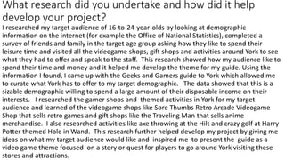 What research did you undertake and how did it help
develop your project?
I researched my target audience of 16-to-24-year-olds by looking at demographic
information on the internet (for example the Office of National Statistics), completed a
survey of friends and family in the target age group asking how they like to spend their
leisure time and visited all the videogame shops, gift shops and activities around York to see
what they had to offer and speak to the staff. This research showed how my audience like to
spend their time and money and it helped me develop the theme for my guide. Using the
information I found, I came up with the Geeks and Gamers guide to York which allowed me
to curate what York has to offer to my target demographic. The data showed that this is a
sizable demographic willing to spend a large amount of their disposable income on their
interests. I researched the gamer shops and themed activities in York for my target
audience and learned of the videogame shops like Sore Thumbs Retro Arcade Videogame
Shop that sells retro games and gift shops like the Traveling Man that sells anime
merchandise. I also researched activities like axe throwing at the Hilt and crazy golf at Harry
Potter themed Hole in Wand. This research further helped develop my project by giving me
ideas on what my target audience would like and inspired me to present the guide as a
video game theme focused on a story or quest for players to go around York visiting these
stores and attractions.
 