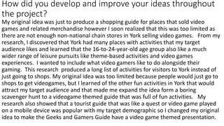 How did you develop and improve your ideas throughout
the project?
My original idea was just to produce a shopping guide for places that sold video
games and related merchandise however I soon realized that this was too limited as
there are not enough non-national chain stores in York selling video games. From my
research, I discovered that York had many places with activities that my target
audience likes and learned that the 16-to-24-year-old age group also like a much
wider range of leisure pursuits like theme-based activities and video games
experiences. I wanted to include what video gamers like to do alongside their
gaming. This research produced a long list of activities for visitors to York instead of
just going to shops. My original idea was too limited because people would just go to
shops to get videogames, but I learned of the other fun activities in York that would
attract my target audience and that made me expand the idea form a boring
scavenger hunt to a videogame themed guide that was full of fun activities. My
research also showed that a tourist guide that was like a quest or video game played
on a mobile device was popular with my target demographic so I changed my original
idea to make the Geeks and Gamers Guide have a video game themed presentation.
 