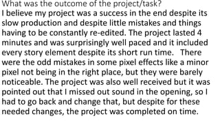 What was the outcome of the project/task?
I believe my project was a success in the end despite its
slow production and despite little mistakes and things
having to be constantly re-edited. The project lasted 4
minutes and was surprisingly well paced and it included
every story element despite its short run time. There
were the odd mistakes in some pixel effects like a minor
pixel not being in the right place, but they were barely
noticeable. The project was also well received but it was
pointed out that I missed out sound in the opening, so I
had to go back and change that, but despite for these
needed changes, the project was completed on time.
 
