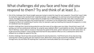 What challenges did you face and how did you
respond to them? Try and think of at least 3...
• One of the challenges that I faced straight away was trying to create the maps for each waypoint. I found that I wasn’t able
to create the maps to the standard that I originally wanted. I was struggling to try and trace around everything with the
mouse; the biggest difficulty was trying to keep the straight lines of the buildings and roads. Even after using the quick
selection tool, creating new layers and recolouring them. It still wasn’t to the standard that I wanted. So I resorted to
changing my idea to an establishing of location shot, for example a sped up travelling shot towards the waypoint or a shot
of a landmark near the waypoint.
• Another challenge that I faced during production was that some of my videos were too shaky. I found that it wasn’t off-
putting, just not very professional seeming. So using the warp stabilizer effect I could stabilize my shots. Only problem was
that if I did that, I wasn’t able to increase or decrease the speed of the shots, which I did want to do with some shots. So
to get around this problem I chose change each that had the warp stabilizer effect on into a subsequence which then
allowed me to change the speed of the clip.
• Another challenge I found was that actually towards the end of production, I had filmed some of my clips too long,
meaning that I ended up going over the maximum time. Which then meant to get around the challenge I had to go
through every clip and shave off anything that I could which eventually added up to be enough in the end.
 
