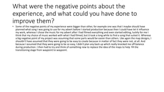 What were the negative points about the
experience, and what could you have done to
improve them?
• Some of the negative points of my experience were bigger than other, for example one was that I maybe should have
planned what song I was going to use for my advert before I started production because then I could have let it influence
my work, whereas I chose the music for my advert after I had filmed everything and even started editing, luckily for me I
think that my choice of music worked with what I had filmed, but it took a long while to find a song that suited it. Whereas
a big negative point of my project was assuming that some parts would be easier than others. Like again the map designs, I
shouldn’t have assumed that they were going to be easy to create because in matter of fact they were not, at all. And
because I assumed that they were going to be so easy, I didn’t plan any back up which really knocked me off balance
during production. I then had to try and think of something new to replace the idea of the maps to help fill the
transitioning stage from waypoint to waypoint.
 
