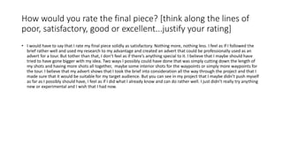 How would you rate the final piece? [think along the lines of
poor, satisfactory, good or excellent...justify your rating]
• I would have to say that I rate my final piece solidly as satisfactory. Nothing more, nothing less. I feel as if I followed the
brief rather well and used my research to my advantage and created an advert that could be professionally used as an
advert for a tour. But tother than that, I don’t feel as if there’s anything special to it. I believe that I maybe should have
tried to have gone bigger with my idea. Two ways I possibly could have done that was simply cutting down the length of
my shots and having more shots all together, maybe some interior shots for the waypoints or simply more waypoints for
the tour. I believe that my advert shows that I took the brief into consideration all the way through the project and that I
made sure that it would be suitable for my target audience. But you can see in my project that I maybe didn’t push myself
as far as I possibly should have, I feel as if I did what I already know and can do rather well. I just didn’t really try anything
new or experimental and I wish that I had now.
 