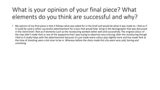 What is your opinion of your final piece? What
elements do you think are successful and why?
• My opinion of my final piece is that it follows what was asked for in the brief and would do what it was made to. I feel as if
it could be used a rather successful advertisement for a tour that would help bring in the demographic that was discussed
in the client brief. I feel as if elements such as the recolouring worked rather well and successfully. The original colour of
the clips didn’t make York or any of the waypoints that I was trying to advertise very enticing; after the recolouring though
I feel as it really helps with the advertisement because it’s just made every colour pop slightly more and has made York at
the time of shooting seem a lot nicer to be in. Whereas before the shots made this city seem very cold, boring and
uninviting
 