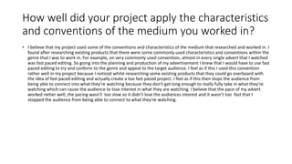 How well did your project apply the characteristics
and conventions of the medium you worked in?
• I believe that my project used some of the conventions and characteristics of the medium that researched and worked in. I
found after researching existing products that there were some commonly used characteristics and conventions within the
genre that I was to work in. For example, on very commonly used convention, almost in every single advert that I watched
was fast paced editing. So going into the planning and production of my advertisement I knew that I would have to use fast
paced editing to try and conform to the genre and appeal to the target audience. I feel as if this I used this convention
rather well in my project because I noticed whilst researching some existing products that they could go overboard with
the idea of fast paced editing and actually create a too fast paced project. I feel as if this then stops the audience from
being able to connect into what they’re watching because they don’t get long enough to really fully take in what they’re
watching which can cause the audience to lose interest in what they are watching. I believe that the pace of my advert
worked rather well; the pacing wasn’t too slow so it didn’t lose the audiences interest and it wasn’t too fast that t
stopped the audience from being able to connect to what they’re watching.
 