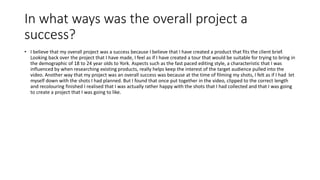 In what ways was the overall project a
success?
• I believe that my overall project was a success because I believe that I have created a product that fits the client brief.
Looking back over the project that I have made, I feel as if I have created a tour that would be suitable for trying to bring in
the demographic of 18 to 24 year olds to York. Aspects such as the fast paced editing style, a characteristic that I was
influenced by when researching existing products, really helps keep the interest of the target audience pulled into the
video. Another way that my project was an overall success was because at the time of filming my shots, I felt as if I had let
myself down with the shots I had planned. But I found that once put together in the video, clipped to the correct length
and recolouring finished I realised that I was actually rather happy with the shots that I had collected and that I was going
to create a project that I was going to like.
 