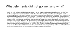 What elements did not go well and why?
• There are a few elements of my project that I feel as if did not go well; them being certain elements of my shots and
another being my map design ideas. Going back to the certain elements of my shots being something that didn’t
necessarily go well in my project is because I feel as if there were maybe some shots that I should’ve done differently. For
example, having three shots outside of each waypoint, I maybe should’ve replaced one of the longer four second shots
with a brief pan of the interior. It would just help the audience get a better idea of what each waypoint of the tour would
have to offer to them. Another element that I feel as if didn’t go to plan in my project was the idea of creating a map
design for each waypoint of the tour. My idea was to take a screenshots of each waypoints on google maps, then trace
over them on photoshop with a better and more appealing design. But I came up against the trouble of not being able to
create the designs that I had envisioned to the standard that I wanted. I struggled to trace the streets and buildings as
sharp as I would have liked with the mouse, so I had to make the decision to replace the parts that would have the maps
with extra shots; them being the transitioning shots between waypoints that I used.
 