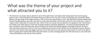 What was the theme of your project and
what attracted you to it?
• The theme for my project was to advertise some of the well known and highly rated independent food and shopping
places in York. I was attracted to this theme because of all the tours I’ve seen in York It’s probably one I would do myself.
Being in the age range of the target audience, I felt as if this was a good place to start. My idea behind picking independent
food and shopping places was that I was able to create what would be a kind of day out for the users of the tour. It was to
maybe create a base plan for someone’s day. I feel as if the tour would not just advertise the waypoints that I had chosen,
but maybe some other places in York that my target audience would be appealed to. I purposely picked waypoints that
were situated in areas that held other shops and points of interest that would appeal to my target audience. All these
ideas attracted me because I feel as if the more independent business of York still fall into the shadows of places like bars
and clubs and I believe they have bigger potential. So my idea was to try and advertise these places to shine more light to
them to people who maybe didn’t know they were there, as well as bringing people into York who have no clue what York
is like and building a new view for York could be.
 