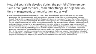 How did your skills develop during the portfolio? [remember,
skills aren't just technical, remember things like organisation,
time management, communication, etc as well]
• If I’m completely honest with myself, I feel as if I didn’t really develop some of my skills that much with this project. I
wouldn’t say that they didn’t develop at all, just maybe not massively. I feel as if one of my skills that have improved
through the project is my organisational skills. In the past during some of my projects, I’ve found that as I have got into my
production part, there has been some parts that maybe weren’t going to plan because I had organized my planning wrong.
Or I had underestimated how long certain parts of my project would take which would then push back the next part of the
project and then the next and so on which would lead me into being behind on time creating stress and panic which I
didn’t need. And that would be all down to my organisational skills. With the project, there was not one time where I felt
lost and unsure what to do, and nothing pushed me back in my time line causing me to be back on time. For example
when I had the problem of not being able create the map designs that I wanted, I already had a plan ready for that idea to
fail. I do also feel as if my editing has gotten better too. Same again in the last few projects, I’ve watched my videos back
and noticed that are parts that I felt were the pacing was off or that I should have maybe cut some parts out where as this
project, I’m very happy with the pacing and I feel as if there aren’t any parts that I would want to cut out.
 