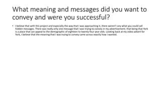 What meaning and messages did you want to
convey and were you successful?
• I believe that with this project and especially the way that I was approaching it, there weren’t any what you could call
hidden messages. There was really only one message that I was trying to convey in my advertisement; that being that York
is a place that can appeal to the demographic of eighteen to twenty-four year olds. Looking back at my video advert for
York, I believe that the meaning that I was trying to convey came across exactly how I wanted.
 