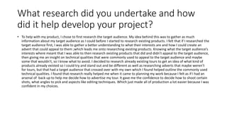 What research did you undertake and how
did it help develop your project?
• To help with my product, I chose to first research the target audience. My idea behind this was to gather as much
information about my target audience as I could before I started to research existing products. I felt that if I researched the
target audience first, I was able to gather a better understanding to what their interests are and how I could create an
advert that could appeal to them ;which leads me onto researching existing products. Knowing what the target audience’s
interests where meant that I was able to then research existing products that did and didn’t appeal to the target audience,
then giving me an insight on technical qualities that were commonly used to appeal to the target audience and maybe
some that wouldn’t, so I know what to avoid. I decided to research already existing tours to get an idea of what kind of
products already existed so I could try and stand out and be different as well as researching adverts that maybe weren’t
for tours, but that had a target audience that crossed over with my own which I found helped outline the commonly used
technical qualities. I found that research really helped me when it came to planning my work because I felt as if I had an
arsenal of back up to help me decide how to advertise my tour. It gave me the confidence to decide how to shoot certain
shots, what angles to pick and aspects like editing techniques. Which just made all of production a lot easier because I was
confident in my choices.
 