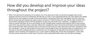 How did you develop and improve your ideas
throughout the project?
• When I first planned the production of my advert, one of my ideas was to take a screenshot of google maps at each
waypoint and trace around it in photoshop. My idea was to create a more appealing looking map, with maybe some added
illustrations for each waypoint to make it more personalised. I was going to have each map appear onto the screen just
before introducing each waypoint by maybe using an animation to help introduce the map into the video smoothly. But I
found whilst creating the map for the first waypoint, my idea was a lot harder than I expected, I struggled to trace as
sharp as I would have liked. So to try and improve on that I thought about using the quick selection tool to trace around
parts of the map and then create a new layer. Which then changed the colour of, but even that wasn’t up to the standard
that I would have liked. After spending a day on this idea and not having any other ideas that could help, I decided to scrap
the map designs. I chose to then go back out and record more footage in town that would be show as a replacement, my
idea was to use either walking transitions or landmarks near the waypoints to help with the transitions between each
waypoint. So for example, from waypoint 1 to 2, I used a sped up walking shot, but for the last waypoint, I used a shot
from the minster walls of the minster which I found to create a way better effect rather than the bad map designs.
 