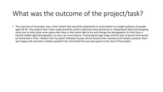 What was the outcome of the project/task?
• The outcome of my project was a short advert that would be advertised on social media to a target audience of people
aged 18-24. The product that I have made would be used to advertise what would be an independent food and shopping
store tour to help show some places like these in York some light to try and change the demographic for York from a
heavily middle-aged demographic, to one a lot more diverse. Increasing the age range and the type of person that would
be interested in York. I believe that my advert followed my pan almost exactly how I wanted and created a product that I
was happy with and what I believe would fir the client brief that we were given at the start of the project.
 