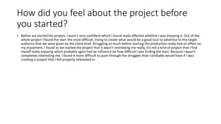 How did you feel about the project before
you started?
• Before we started the project, I wasn’t very confident which I found really effected whether I was enjoying it. Out of the
whole project I found the start the most difficult, trying to create what would be a good tour to advertise to the target
audience that we were given by the client brief. Struggling so much before starting the production really had an effect on
my enjoyment. I found as we started the project that it wasn’t interesting me really, it’s not a kind of project that I find
myself really enjoying which probably again had an influence on how difficult I was finding the start. Because I wasn’t
completely interesting me, I found it more difficult to push through the struggles than I probably would have if I was
creating a project that I felt properly interested in.
 