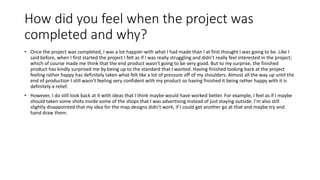 How did you feel when the project was
completed and why?
• Once the project was completed, I was a lot happier with what I had made than I at first thought I was going to be. Like I
said before, when I first started the project I felt as if I was really struggling and didn’t really feel interested in the project;
which of course made me think that the end product wasn’t going to be very good. But to my surprise, the finished
product has kindly surprised me by being up to the standard that I wanted. Having finished looking back at the project
feeling rather happy has definitely taken what felt like a lot of pressure off of my shoulders. Almost all the way up until the
end of production I still wasn’t feeling very confident with my product so having finished it being rather happy with it is
definitely a relief.
• However, I do still look back at it with ideas that I think maybe would have worked better. For example, I feel as if I maybe
should taken some shots inside some of the shops that I was advertising instead of just staying outside. I’m also still
slightly disappointed that my idea for the map designs didn’t work, if I could get another go at that and maybe try and
hand draw them.
 