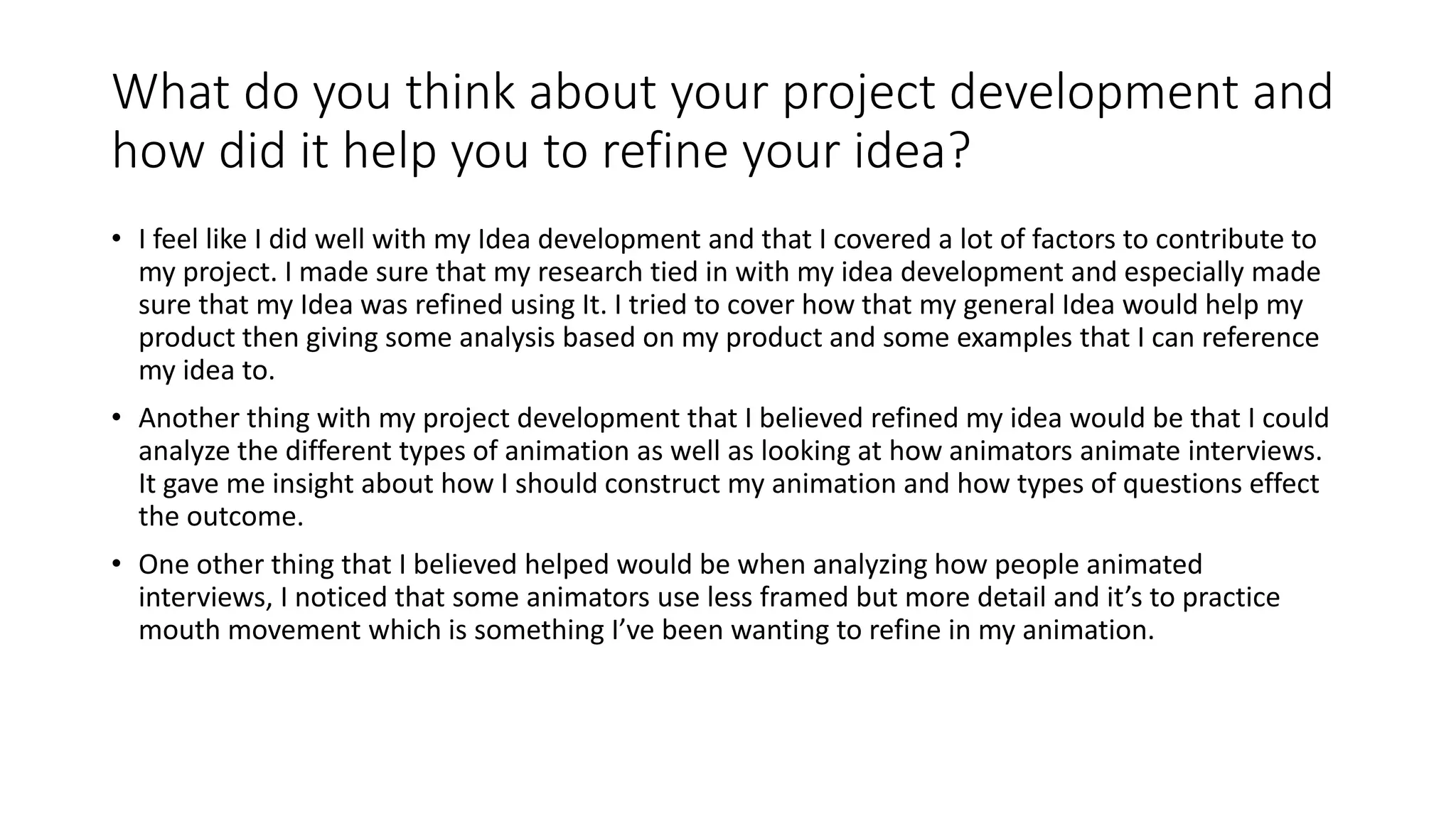 What do you think about your project development and
how did it help you to refine your idea?
• I feel like I did well with my Idea development and that I covered a lot of factors to contribute to
my project. I made sure that my research tied in with my idea development and especially made
sure that my Idea was refined using It. I tried to cover how that my general Idea would help my
product then giving some analysis based on my product and some examples that I can reference
my idea to.
• Another thing with my project development that I believed refined my idea would be that I could
analyze the different types of animation as well as looking at how animators animate interviews.
It gave me insight about how I should construct my animation and how types of questions effect
the outcome.
• One other thing that I believed helped would be when analyzing how people animated
interviews, I noticed that some animators use less framed but more detail and it’s to practice
mouth movement which is something I’ve been wanting to refine in my animation.
 