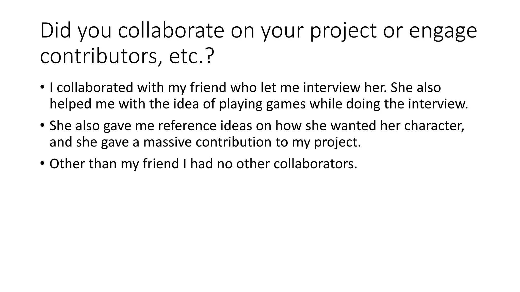 Did you collaborate on your project or engage
contributors, etc.?
• I collaborated with my friend who let me interview her. She also
helped me with the idea of playing games while doing the interview.
• She also gave me reference ideas on how she wanted her character,
and she gave a massive contribution to my project.
• Other than my friend I had no other collaborators.
 