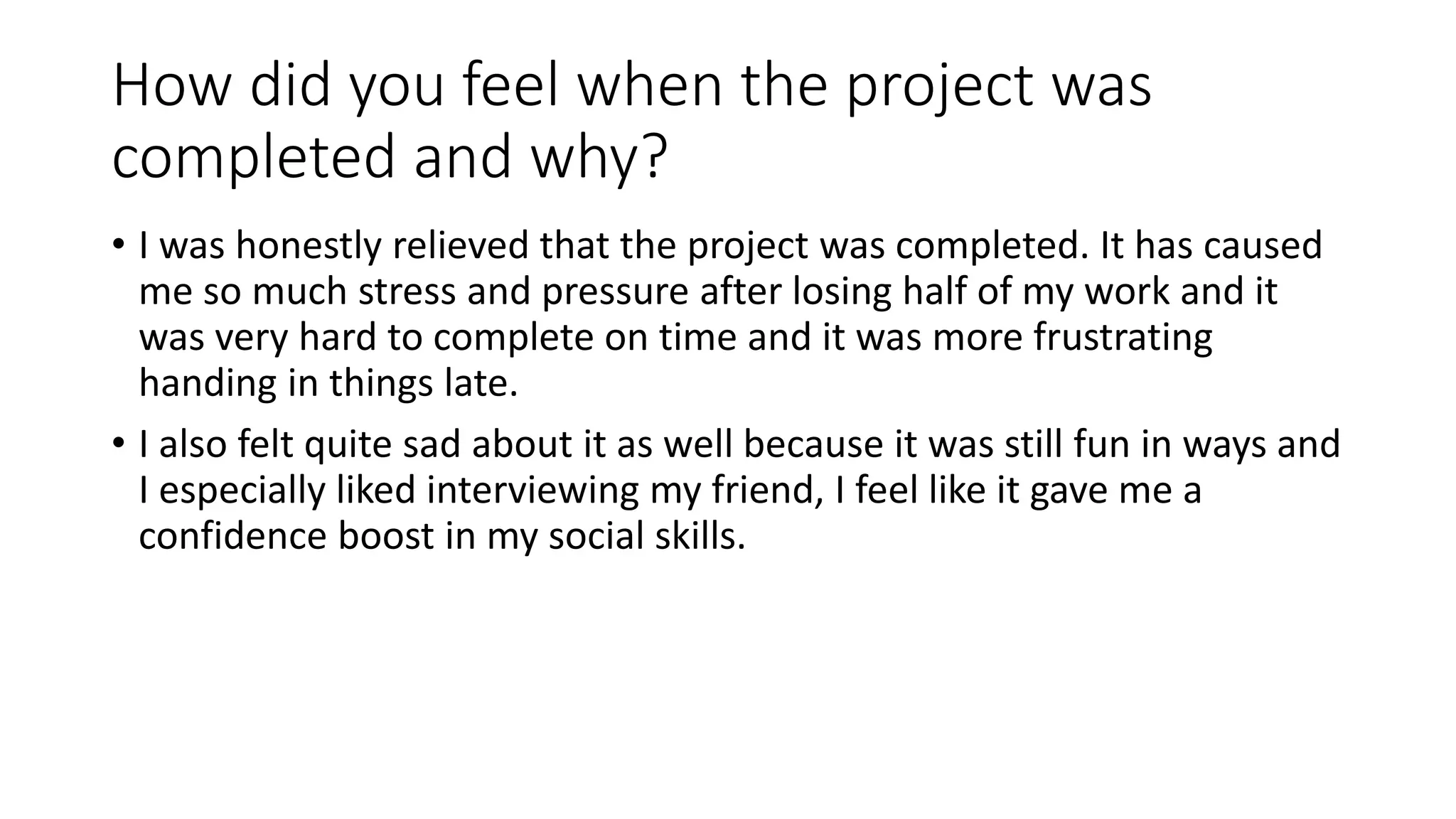 How did you feel when the project was
completed and why?
• I was honestly relieved that the project was completed. It has caused
me so much stress and pressure after losing half of my work and it
was very hard to complete on time and it was more frustrating
handing in things late.
• I also felt quite sad about it as well because it was still fun in ways and
I especially liked interviewing my friend, I feel like it gave me a
confidence boost in my social skills.
 