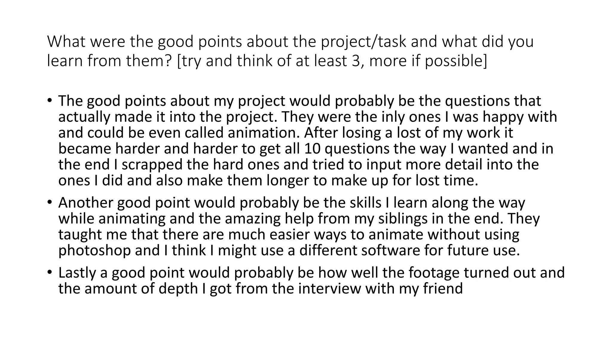 What were the good points about the project/task and what did you
learn from them? [try and think of at least 3, more if possible]
• The good points about my project would probably be the questions that
actually made it into the project. They were the inly ones I was happy with
and could be even called animation. After losing a lost of my work it
became harder and harder to get all 10 questions the way I wanted and in
the end I scrapped the hard ones and tried to input more detail into the
ones I did and also make them longer to make up for lost time.
• Another good point would probably be the skills I learn along the way
while animating and the amazing help from my siblings in the end. They
taught me that there are much easier ways to animate without using
photoshop and I think I might use a different software for future use.
• Lastly a good point would probably be how well the footage turned out and
the amount of depth I got from the interview with my friend
 